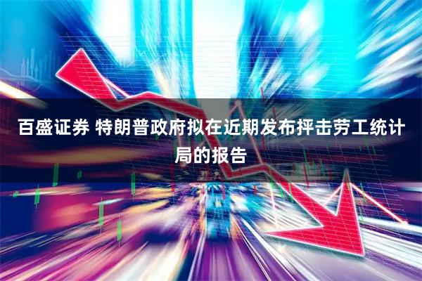百盛证券 特朗普政府拟在近期发布抨击劳工统计局的报告