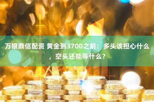 万银鼎信配资 黄金到3700之前：多头该担心什么，空头还能等什么？