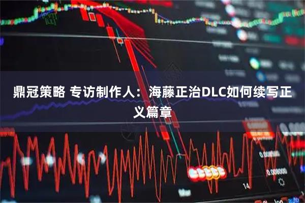 鼎冠策略 专访制作人：海藤正治DLC如何续写正义篇章