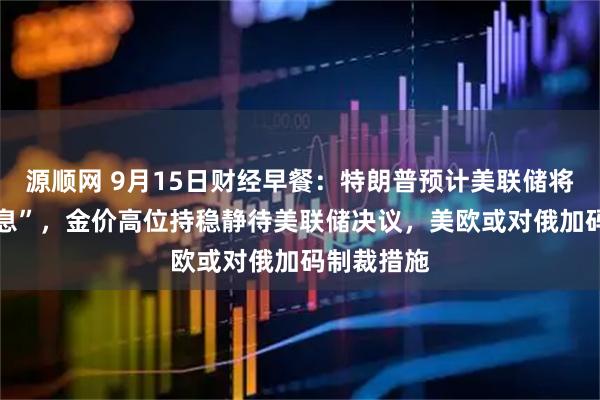 源顺网 9月15日财经早餐：特朗普预计美联储将 “大幅降息”，金价高位持稳静待美联储决议，美欧或对俄加码制裁措施