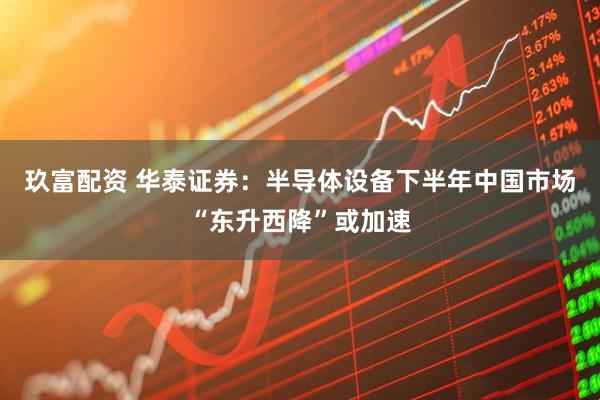 玖富配资 华泰证券：半导体设备下半年中国市场“东升西降”或加速