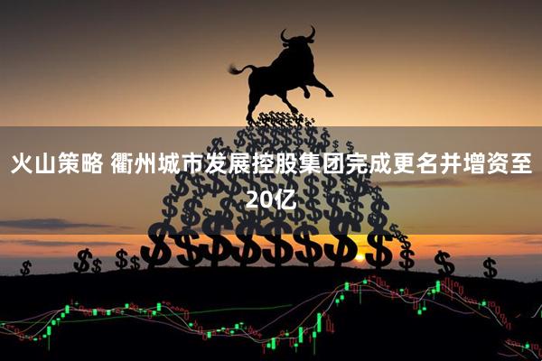 火山策略 衢州城市发展控股集团完成更名并增资至20亿
