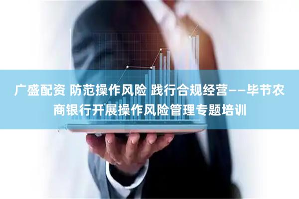 广盛配资 防范操作风险 践行合规经营——毕节农商银行开展操作风险管理专题培训