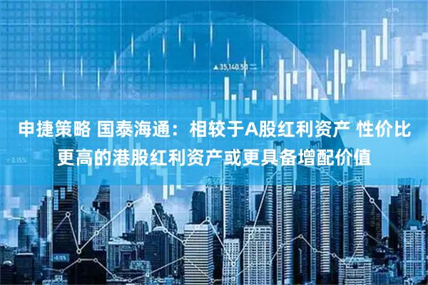 申捷策略 国泰海通：相较于A股红利资产 性价比更高的港股红利资产或更具备增配价值