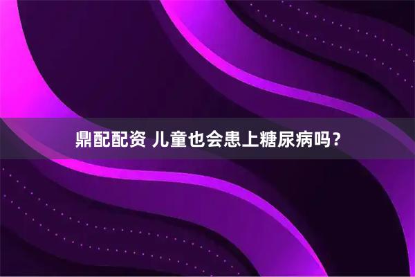 鼎配配资 儿童也会患上糖尿病吗？