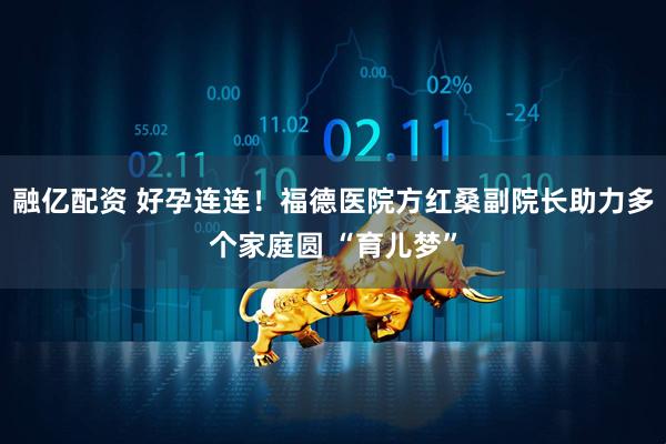 融亿配资 好孕连连！福德医院方红桑副院长助力多个家庭圆 “育儿梦”