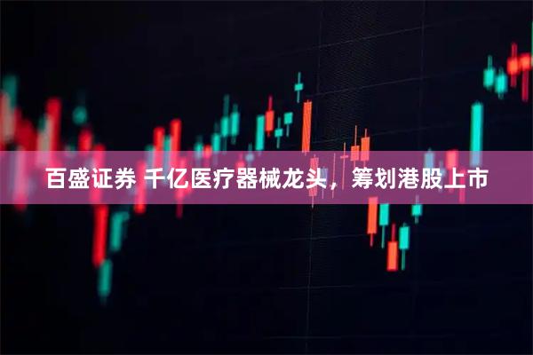 百盛证券 千亿医疗器械龙头，筹划港股上市