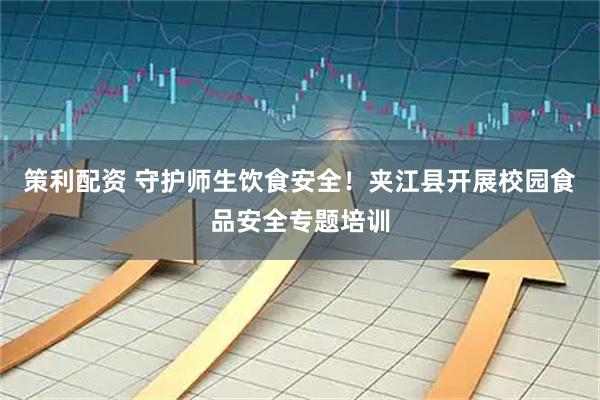 策利配资 守护师生饮食安全！夹江县开展校园食品安全专题培训