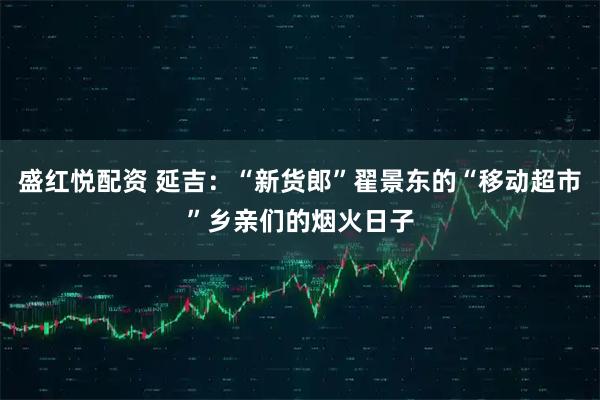 盛红悦配资 延吉：“新货郎”翟景东的“移动超市”乡亲们的烟火日子