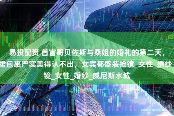 易投配资 首富哥贝佐斯与桑姐的婚礼的第二天，桑切斯白婚裙包裹严实美得认不出，女宾都盛装抢镜_女性_婚纱_威尼斯水城