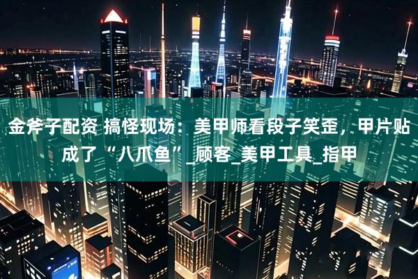 金斧子配资 搞怪现场：美甲师看段子笑歪，甲片贴成了 “八爪鱼”_顾客_美甲工具_指甲