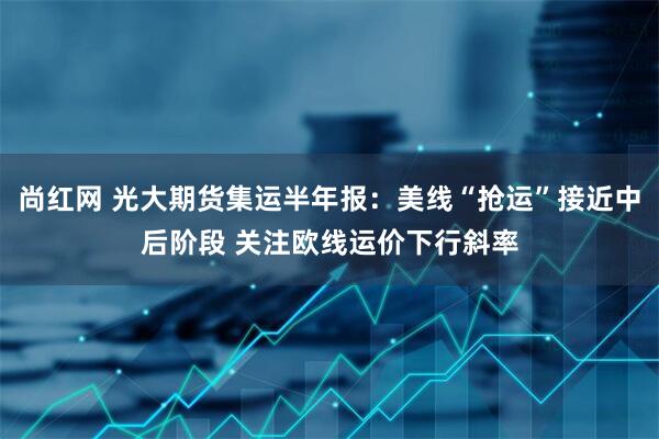 尚红网 光大期货集运半年报：美线“抢运”接近中后阶段 关注欧线运价下行斜率