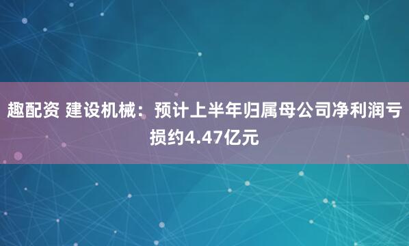 趣配资 建设机械：预计上半年归属母公司净利润亏损约4.47亿元