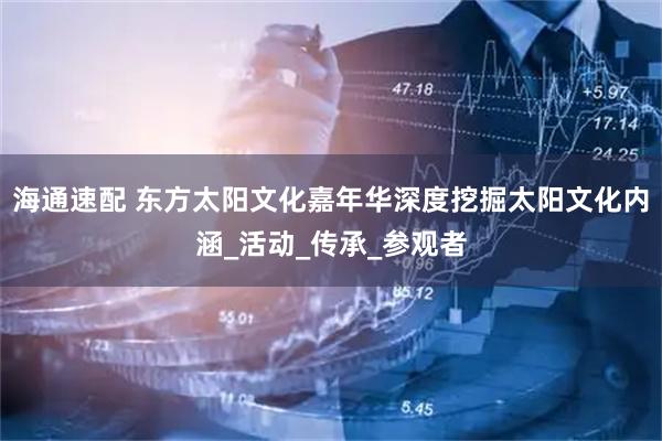 海通速配 东方太阳文化嘉年华深度挖掘太阳文化内涵_活动_传承_参观者