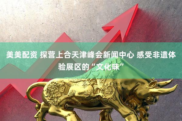 美美配资 探营上合天津峰会新闻中心 感受非遗体验展区的“文化味”