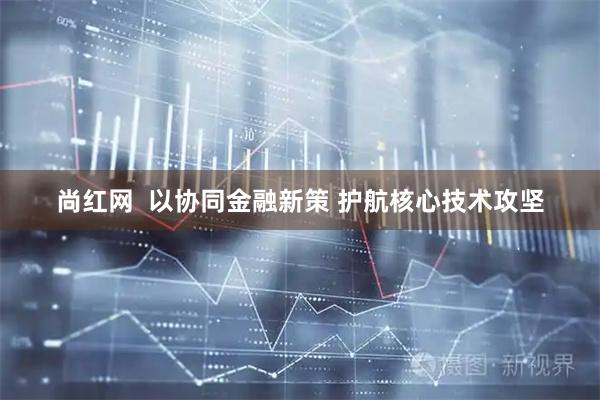 尚红网  以协同金融新策 护航核心技术攻坚