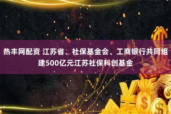 热丰网配资 江苏省、社保基金会、工商银行共同组建500亿元江苏社保科创基金
