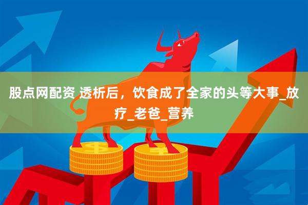 股点网配资 透析后，饮食成了全家的头等大事_放疗_老爸_营养