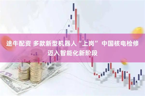 途牛配资 多款新型机器人“上岗” 中国核电检修迈入智能化新阶段
