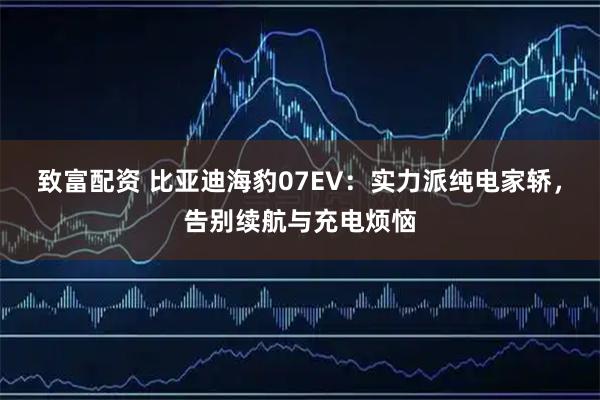 致富配资 比亚迪海豹07EV：实力派纯电家轿，告别续航与充电烦恼
